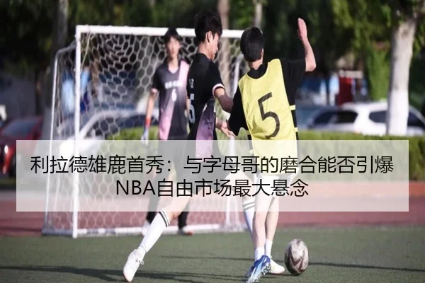 利拉德雄鹿首秀：与字母哥的磨合能否引爆NBA自由市场最大悬念